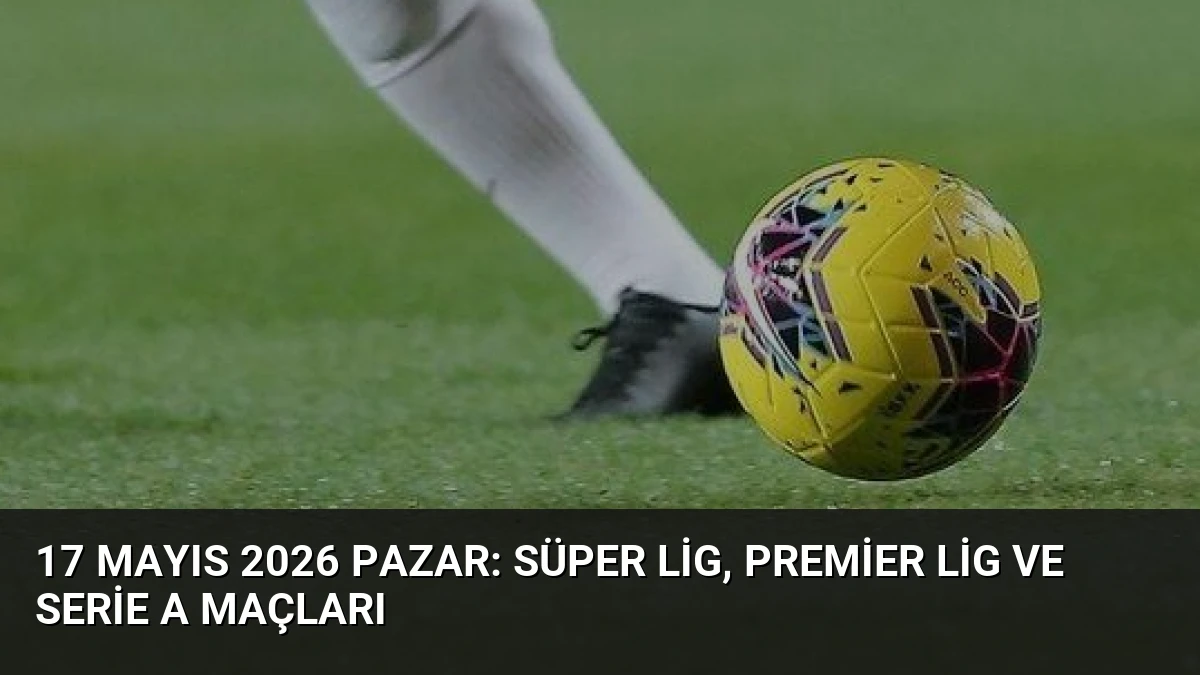 17 Mayıs 2026 Pazar: Süper Lig, Premier Lig ve Serie A Maçları
