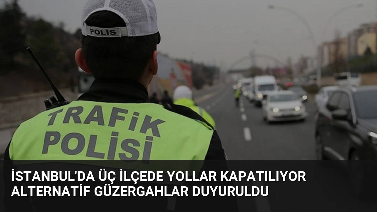 İstanbul’da Üç İlçede Yollar Kapatılıyor Alternatif Güzergahlar Duyuruldu