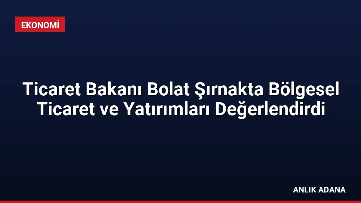 Ticaret Bakanı Bolat Şırnakta Bölgesel Ticaret ve Yatırımları Değerlendirdi