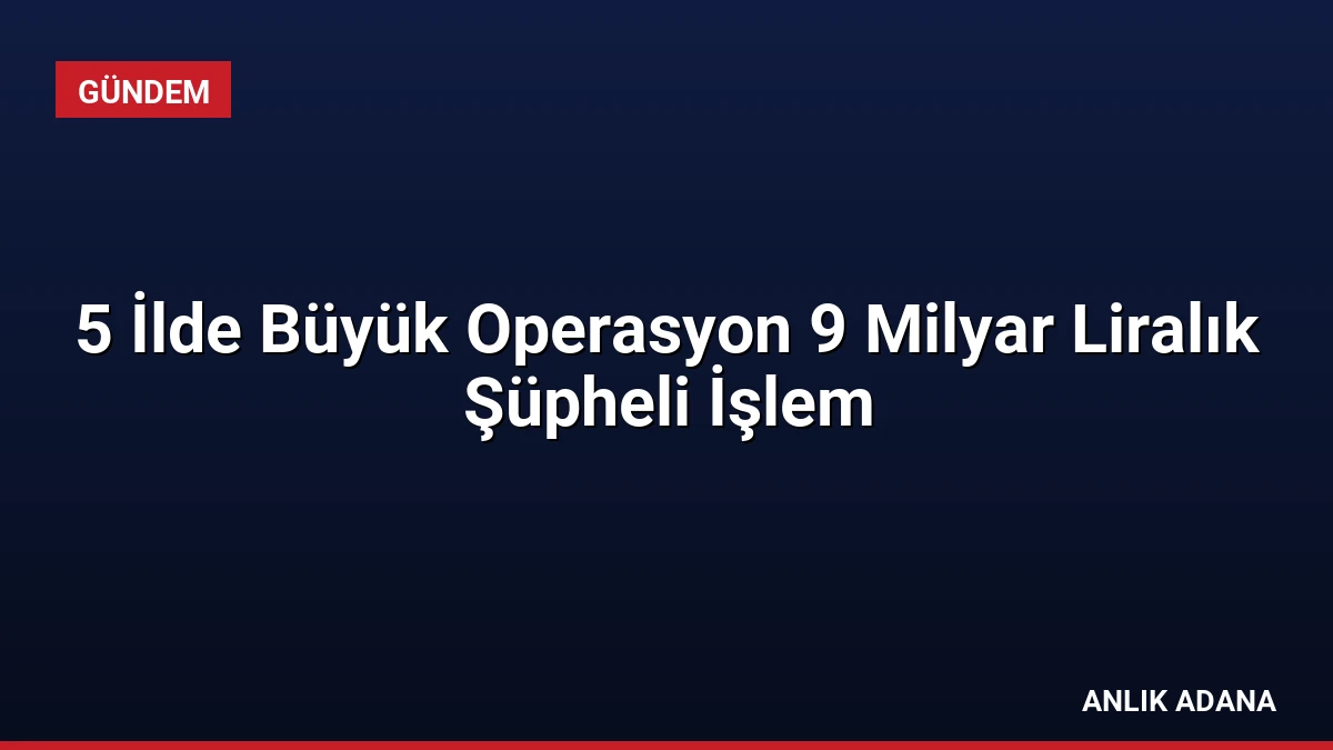5 İlde Büyük Operasyon 9 Milyar Liralık Şüpheli İşlem